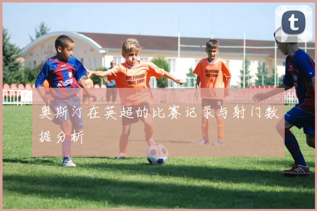 奥斯汀在英超的比赛记录与射门数据分析