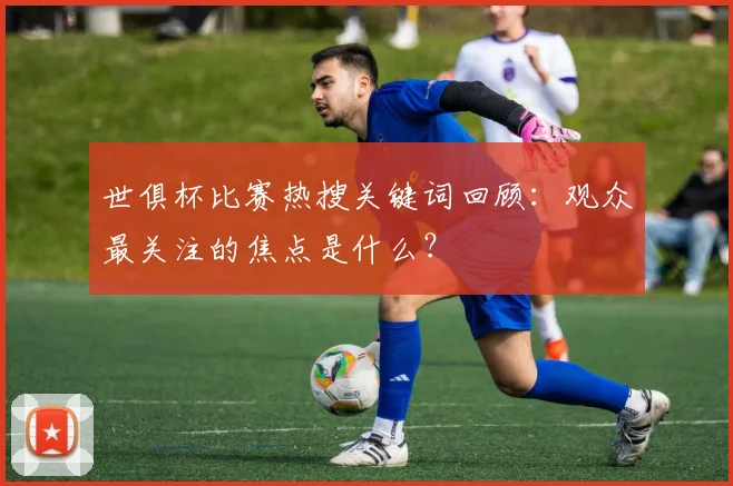 世俱杯比赛热搜关键词回顾：观众最关注的焦点是什么？