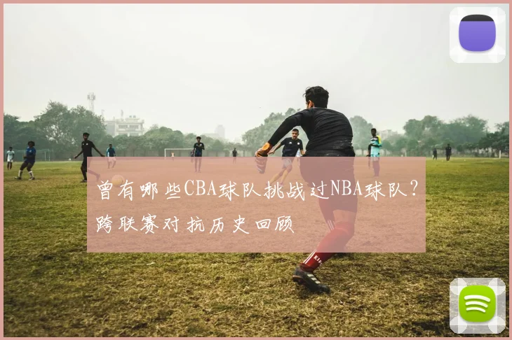 曾有哪些CBA球队挑战过NBA球队？跨联赛对抗历史回顾