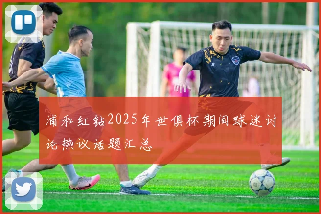 浦和红钻2025年世俱杯期间球迷讨论热议话题汇总